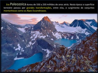 A Era Paleozoica durou de 550 a 250 milhões de anos atrás. Nesta época a superfície
terrestre passou por grandes transformações, entre elas, o surgimento de conjuntos
montanhosos como os Alpes Escandinavos.
 