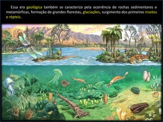 Essa era geológica também se caracteriza pela ocorrência de rochas sedimentares e
metamórficas, formação de grandes florestas, glaciações, surgimento dos primeiros insetos
e répteis.
 