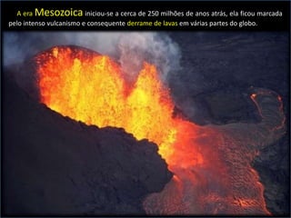 A era Mesozoica iniciou-se a cerca de 250 milhões de anos atrás, ela ficou marcada
pelo intenso vulcanismo e consequente derrame de lavas em várias partes do globo.
 
