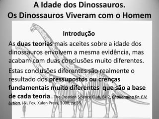 A Idade dos Dinossauros.
Os Dinossauros Viveram com o Homem

                     Introdução
As duas teorias mais aceites ...