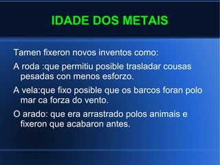 IDADE DOS METAIS
Tamen fixeron novos inventos como:
A roda :que permitiu posible trasladar cousas
pesadas con menos esforzo.
A vela:que fixo posible que os barcos foran polo
mar ca forza do vento.
O arado: que era arrastrado polos animais e
fixeron que acabaron antes.
 