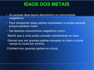 IDADE DOS METAIS
● As persoas desa época descubriron os monumentos
megalíticos.
● Para transportar estas pedras necesitaban a moitas persoas
porque pesaban moito.
● Hai distintos monumentos megalíticon como :
Menhir que é unha pedra cravada verticalmente no chan.
Dolmen:que son grandes pedras cravadas no chan e cunha
campa ou luosa por encima.
Crómlech:son grandes pedras en circulo.
 