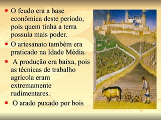 O feudo era a base econômica deste período, pois quem tinha a terra possuía mais poder.  O artesanato também era praticado na Idade Média. A produção era baixa, pois as técnicas de trabalho agrícola eram extremamente rudimentares. O arado puxado por bois 