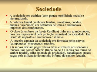 Sociedade A sociedade era estática (com pouca mobilidade social) e hierarquizada.  A nobreza feudal (senhores feudais, cavaleiros, condes, duques, viscondes) era detentora de terras e arrecadava impostos dos camponeses. O clero (membros da Igreja Católica) tinha um grande poder, pois era responsável pela proteção espiritual da sociedade. Era isento de impostos e arrecadava o dízimo. A terceira camada da sociedade era formada pelos servos (camponeses) e pequenos artesãos. Os servos deviam pagar várias taxas e tributos aos senhores feudais, tais como: corvéia (trabalho de 3 a 4 dias nas terras do senhor feudal), talha (metade da produção), banalidades (taxas pagas pela utilização do moinho e forno do senhor feudal).  