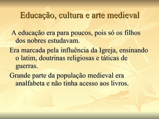 Educação, cultura e arte medieval   A educação era para poucos, pois só os filhos dos nobres estudavam.  Era marcada pela influência da Igreja, ensinando o latim, doutrinas religiosas e táticas de guerras.  Grande parte da população medieval era analfabeta e não tinha acesso aos livros.  