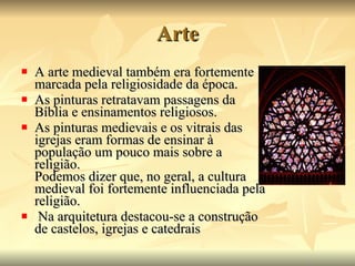 Arte A arte medieval também era fortemente marcada pela religiosidade da época.  As pinturas retratavam passagens da Bíblia e ensinamentos religiosos.  As pinturas medievais e os vitrais das igrejas eram formas de ensinar à população um pouco mais sobre a religião. Podemos dizer que, no geral, a cultura medieval foi fortemente influenciada pela religião. Na arquitetura destacou-se a construção de castelos, igrejas e catedrais  
