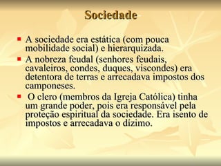 Sociedade A sociedade era estática (com pouca mobilidade social) e hierarquizada.  A nobreza feudal (senhores feudais, cavaleiros, condes, duques, viscondes) era detentora de terras e arrecadava impostos dos camponeses. O clero (membros da Igreja Católica) tinha um grande poder, pois era responsável pela proteção espiritual da sociedade. Era isento de impostos e arrecadava o dízimo. 