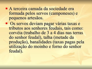 A terceira camada da sociedade era formada pelos servos (camponeses) e pequenos artesãos. Os servos deviam pagar várias taxas e tributos aos senhores feudais, tais como: corvéia (trabalho de 3 a 4 dias nas terras do senhor feudal), talha (metade da produção), banalidades (taxas pagas pela utilização do moinho e forno do senhor feudal).  