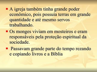 A igreja também tinha grande poder econômico, pois possuía terras em grande quantidade e até mesmo servos trabalhando.  Os monges viviam em mosteiros e eram responsáveis pela proteção espiritual da sociedade. Passavam grande parte do tempo rezando e copiando livros e a Bíblia 