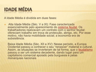 Idade MédiaA Idade Média é dividida em duas fases:  Alta Idade Média (Séc. V a XI): Fase caracterizada essencialmente pelo aparecimento do sistema feudal. Os trabalhadores realizavam um contrato com o senhor feudal: ofereciam trabalho em troca de protecção, abrigo, etc. Por esse motivo, não havia mobilidade social; a economia era de subsistência. Baixa Idade Média (Séc. XII a XV): Nesse período, a Europa Ocidental passou a conhecer o seu “renascer” material e cultural. Assim, as situações se inverteram de tal forma, que o feudalismopassou a ser um sistema decadente, dando lugar para um capitalismo comercial apoiado pela burguesia e pelas monarquias nacionais