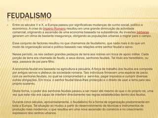 FeudalismoEntre os séculos V e X, a Europa passou por significativas mudanças de cunho social, político e económico. A crise do Império Romano resultou em uma grande diminuição da actividade comercial, originando a ascensão de uma economia baseada na subsistência. As invasões bárbaras geraram um clima de bastante insegurança, obrigando as populações urbanas a migrar para o campo. Esse conjunto de factores resultou no que chamamos de feudalismo, que nada mais é do que um modo de organização social e político baseado nas relações entre senhor feudal e servo. Nesse período, os reis cediam grandes pedaços de terra aos nobres em troca de apoio militar. Cada porção de terra era chamada de feudo, e seus donos, senhores feudais. Tal título era hereditário, ou seja, passava de pai para filho. A economia feudal era baseada na agricultura e pecuária. A força de trabalho dos feudos era composta por antigos servos e plebeus da sociedade romana. Tais indivíduos firmavam uma espécie de pacto com os senhores feudais, no qual se comprometiam a  servi-los, pagar impostos e cumprir diversas outras obrigações. Em troca, o senhor feudal ldava-lhesprotecção e o direito de usar a terra para seu próprio sustento. Desta forma, o poder dos senhores feudais passou a ser maior até mesmo do que o do próprio rei, uma vez que este não era capaz de interferir directamente nas regras estabelecidas dentro dos feudos. Durante cinco séculos, aproximadamente, o feudalismo foi a forma de organização predominante em toda a Europa. Tal situação só mudou a partir do desenvolvimento de técnicas e instrumentos de produção mais modernos, o que resultou em uma nova ascensão do comércio e no crescimento expressivo dos centros urbanos. 