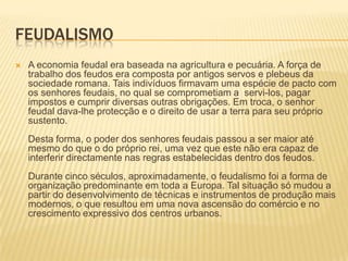 FeudalismoA economia feudal era baseada na agricultura e pecuária. A força de trabalho dos feudos era composta por antigos servos e plebeus da sociedade romana. Tais indivíduos firmavam uma espécie de pacto com os senhores feudais, no qual se comprometiam a  servi-los, pagar impostos e cumprir diversas outras obrigações. Em troca, o senhor feudal dava-lhe protecção e o direito de usar a terra para seu próprio sustento. Desta forma, o poder dos senhores feudais passou a ser maior até mesmo do que o do próprio rei, uma vez que este não era capaz de interferir directamente nas regras estabelecidas dentro dos feudos. Durante cinco séculos, aproximadamente, o feudalismo foi a forma de organização predominante em toda a Europa. Tal situação só mudou a partir do desenvolvimento de técnicas e instrumentos de produção mais modernos, o que resultou em uma nova ascensão do comércio e no crescimento expressivo dos centros urbanos. 