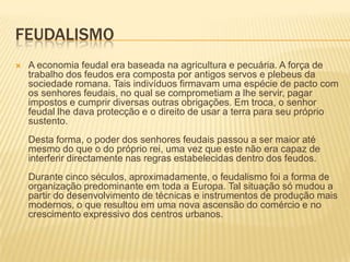 FeudalismoA economia feudal era baseada na agricultura e pecuária. A força de trabalho dos feudos era composta por antigos servos e plebeus da sociedade romana. Tais indivíduos firmavam uma espécie de pacto com os senhores feudais, no qual se comprometiam a lhe servir, pagar impostos e cumprir diversas outras obrigações. Em troca, o senhor feudal lhe dava protecção e o direito de usar a terra para seu próprio sustento. Desta forma, o poder dos senhores feudais passou a ser maior até mesmo do que o do próprio rei, uma vez que este não era capaz de interferir directamente nas regras estabelecidas dentro dos feudos. Durante cinco séculos, aproximadamente, o feudalismo foi a forma de organização predominante em toda a Europa. Tal situação só mudou a partir do desenvolvimento de técnicas e instrumentos de produção mais modernos, o que resultou em uma nova ascensão do comércio e no crescimento expressivo dos centros urbanos. 