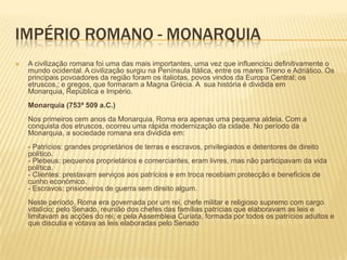 Império Romano - MonarquiaA civilização romana foi uma das mais importantes, uma vez que influenciou definitivamente o mundo ocidental. A civilização surgiu na Península Itálica, entre os mares Tireno e Adriático. Os principais povoadores da região foram os italiotas, povos vindos da Europa Central; os etruscos,; e gregos, que formaram a Magna Grécia. A  sua história é dividida em Monarquia, República e Império. Monarquia (753ª 509 a.C.) Nos primeiros cem anos da Monarquia, Roma era apenas uma pequena aldeia. Com a conquista dos etruscos, ocorreu uma rápida modernização da cidade. No período da Monarquia, a sociedade romana era dividida em: - Patrícios: grandes proprietários de terras e escravos, privilegiados e detentores de direito político. - Plebeus: pequenos proprietários e comerciantes, eram livres, mas não participavam da vida política. - Clientes: prestavam serviços aos patrícios e em troca recebiam protecção e benefícios de cunho económico. - Escravos: prisioneiros de guerra sem direito algum. Neste período, Roma era governada por um rei, chefe militar e religioso supremo com cargo vitalício; pelo Senado, reunião dos chefes das famílias patrícias que elaboravam as leis e limitavam as acções do rei; e pela Assembleia Curiata, formada por todos os patrícios adultos e que discutia e votava as leis elaboradas pelo Senado
