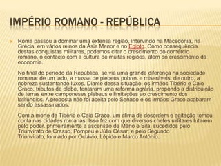 Império Romano - RepúblicaRoma passou a dominar uma extensa região, intervindo na Macedónia, na Grécia, em vários reinos da Ásia Menor e no Egipto. Como consequência destas conquistas militares, podemos citar o crescimento do comércio romano, o contacto com a cultura de muitas regiões, além do crescimento da economia. No final do período da República, se via uma grande diferença na sociedade romana: de um lado, a massa de plebeus pobres e miseráveis; de outro, a nobreza sustentando luxos. Diante dessa situação, os irmãos Tibério e Caio Graco, tributos da plebe, tentaram uma reforma agrária, propondo a distribuição de terras entre camponeses plebeus e limitações ao crescimento dos latifúndios. A proposta não foi aceita pelo Senado e os irmãos Graco acabaram sendo assassinados. Com a morte de Tibério e Caio Graco, um clima de desordem e agitação tomou conta nas cidades romanas. Isso fez com que diversos chefes militares lutarem pelo poder. primeiramente a ascensão de Mário e Sila, sucedidos pelo Triunvirato de Crasso, Pompeu e Júlio César; e pelo Segundo Triunvirato, formado por Octávio, Lépido e Marco António. 