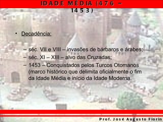 ID A D E M É D IA ( 4 7 6 –
                  14 5 3 )


• Decadência:

  – séc. VII e VIII – invasões de bárbaros e árabes;
  – séc. XI – XIII – alvo das Cruzadas;
  – 1453 – Conquistados pelos Turcos Otomanos
    (marco histórico que delimita oficialmente o fim
    da Idade Média e início da Idade Moderna.




                                 P r o f . J o s é A u g u s t o F io r in
 
