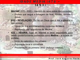 ID A D E M É D IA ( 4 7 6 –
                     14 5 3 )
•   MAOMÉ (570 – 632) – membro do ramo pobre dos coraixitas.
     – Profeta que segue a linhagem de Noé, Abraão, Moisés e
        Jesus.
•   610 – REVELAÇÃO: “Só há um Deus que é Alá, e Maomé é
    seu profeta”.
     – Oposição dos administradores coraixitas de Meca.
     – Repressão aos seguidores de Maomé.
•   622 – HÉGIRA: fuga de Maomé e seus seguidores para
    Iatreb (posteriormente conhecida como Medina – a cidade do
    profeta).
     – Início do calendário muçulmano.
     – População local é convertida.
     – Proclamação da primeira Jihad (esforço coletivo).



                                       P r o f . J o s é A u g u s t o F io r in
 