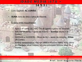 ID A D E M É D IA ( 4 7 6 –
                      14 5 3 )
•   Livro sagrado: AL CORÃO.

•   SUNA: livro de ditos e atos de Maomé.

•   Divisão entre muçulmanos:

     – Após o 4º califa: ALI ABU TALIB (genro e primo de Maomé);
     – MAOWIYA (Síria) – apoio da maioria – Sunitas (Suna + Al
       Corão);
     – HASSAN e HUSSEIN – filhos de ALI – apoio da minoria – Xiitas
       (Al Corão);
     – Ambos assassinados. Hassan (669) e Hussein (680). Este último
       em Karbala (atual Iraque), um dos principais centros xiitas do
       mundo.




                                            P r o f . J o s é A u g u s t o F io r in
 