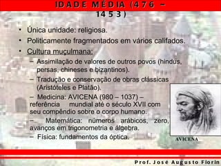 ID A D E M É D IA ( 4 7 6 –
                    14 5 3 )
• Única unidade: religiosa.
• Politicamente fragmentados em vários califados.
• Cultura muçulmana:
   – Assimilação de valores de outros povos (hindus,
     persas, chineses e bizantinos).
   – Tradução e conservação de obras clássicas
     (Aristóteles e Platão).
   – Medicina: AVICENA (980 – 1037) –
   referência mundial até o século XVII com
   seu compêndio sobre o corpo humano.
   –     Matemática: números arábicos, zero,
   avanços em trigonometria e álgebra.
   – Física: fundamentos da óptica.               AVICENA



                                    P r o f . J o s é A u g u s t o F io r in
 