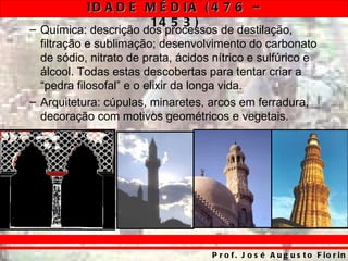 ID A D E M É D IA ( 4 7 6 –
                    14 5 3 )
– Química: descrição dos processos de destilação,
  filtração e sublimação; desenvolvimento do carbonato
  de sódio, nitrato de prata, ácidos nítrico e sulfúrico e
  álcool. Todas estas descobertas para tentar criar a
  “pedra filosofal” e o elixir da longa vida.
– Arquitetura: cúpulas, minaretes, arcos em ferradura,
  decoração com motivos geométricos e vegetais.




                                    P r o f . J o s é A u g u s t o F io r in
 