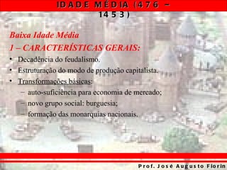 ID A D E M É D IA ( 4 7 6 –
                       14 5 3 )

Baixa Idade Média
1 – CARACTERÍSTICAS GERAIS:
• Decadência do feudalismo.
• Estruturação do modo de produção capitalista.
• Transformações básicas:
   – auto-suficiência para economia de mercado;
   – novo grupo social: burguesia;
   – formação das monarquias nacionais.




                                       P r o f . J o s é A u g u s t o F io r in
 