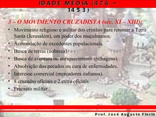 ID A D E M É D IA ( 4 7 6 –
                       14 5 3 )

3 – O MOVIMENTO CRUZADISTA (séc. XI – XIII):
• Movimento religioso e militar dos cristãos para retomar a Terra
  Santa (Jerusalém), em poder dos muçulmanos.
• Acomodação de excedentes populacionais.
• Busca de terras (nobreza).
• Busca de aventura ou enriquecimento (pilhagens).
• Absolvição dos pecados ou cura de enfermidades.
• Interesse comercial (mercadores italianos).
• 8 cruzadas oficiais e 2 extra oficiais.
• Fracasso militar.



                                        P r o f . J o s é A u g u s t o F io r in
 