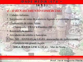 ID A D E M É D IA ( 4 7 6 –
                    14 5 3 )
4 – O RENASCIMENTO COMERCIAL:
• Cidades italianas.
• Surgimento de rotas de comércio ligando o continente europeu.
• Cruzamento de rotas: feiras.
    - Champanhe (FRA) e Flandres (BEL).
• Retomada da moeda.
• Atividades de crédito e bancárias.
• Séc. XII – HANSAS ou LIGAS: associações de comerciantes.
    - Comércio em grande escala.
    - LIGA HANSEÁTICA (ALE) – Mar do Norte



                                     P r o f . J o s é A u g u s t o F io r in
 