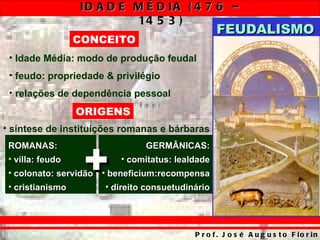 ID A D E M É D IA ( 4 7 6 –
                           14 5 3 )
                                                   FEUDALISMO
                  CONCEITO
 • Idade Média: modo de produção feudal
 • feudo: propriedade & privilégio
 • relações de dependência pessoal
                  ORIGENS
• síntese de instituições romanas e bárbaras



                   +
 ROMANAS:                        GERMÂNICAS:
 • villa: feudo            • comitatus: lealdade
 • colonato: servidão • beneficium:recompensa
 • cristianismo        • direito consuetudinário




                                            P r o f . J o s é A u g u s t o F io r in
 