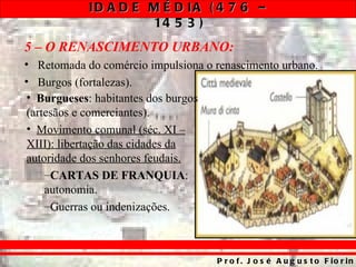 ID A D E M É D IA ( 4 7 6 –
                     14 5 3 )
5 – O RENASCIMENTO URBANO:
• Retomada do comércio impulsiona o renascimento urbano.
• Burgos (fortalezas).
 • Burgueses: habitantes dos burgos
 (artesãos e comerciantes).
 • Movimento comunal (séc. XI –
 XIII): libertação das cidades da
 autoridade dos senhores feudais.
     –CARTAS DE FRANQUIA:
     autonomia.
     –Guerras ou indenizações.



                                    P r o f . J o s é A u g u s t o F io r in
 