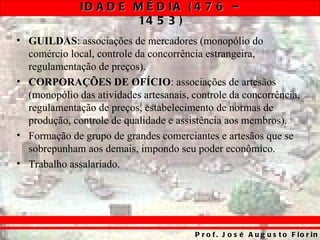 ID A D E M É D IA ( 4 7 6 –
                       14 5 3 )
• GUILDAS: associações de mercadores (monopólio do
  comércio local, controle da concorrência estrangeira,
  regulamentação de preços).
• CORPORAÇÕES DE OFÍCIO: associações de artesãos
  (monopólio das atividades artesanais, controle da concorrência,
  regulamentação de preços, estabelecimento de normas de
  produção, controle de qualidade e assistência aos membros).
• Formação de grupo de grandes comerciantes e artesãos que se
  sobrepunham aos demais, impondo seu poder econômico.
• Trabalho assalariado.




                                        P r o f . J o s é A u g u s t o F io r in
 