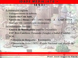 ID A D E M É D IA ( 4 7 6 –
                         14 5 3 )
• A monarquia inglesa:
   –   Enfraquecimento da nobreza.
   –   Guerra dos Cem Anos.
   –   Guerra das 2 Rosas (1455 – 1485): YORK      X     LANCASTER
   –   Henrique VII – centralização monárquica.
• As monarquias Ibéricas:
   – Guerra de Reconquista (espírito cruzadista).
   – ESP: Reis Católicos: Fernando (Aragão) e Isabel (Castela).
   – POR:
      Dinastia de Borgonha – Reconquista
      Dinastia de Avis (1385) – Estado Nacional com aliança da
       burguesia.



                                           P r o f . J o s é A u g u s t o F io r in
 