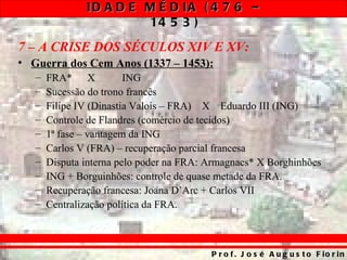 ID A D E M É D IA ( 4 7 6 –
                        14 5 3 )
7 – A CRISE DOS SÉCULOS XIV E XV:
• Guerra dos Cem Anos (1337 – 1453):
   –   FRA* X            ING
   –   Sucessão do trono francês
   –   Filipe IV (Dinastia Valois – FRA) X Eduardo III (ING)
   –   Controle de Flandres (comércio de tecidos)
   –   1ª fase – vantagem da ING
   –   Carlos V (FRA) – recuperação parcial francesa
   –   Disputa interna pelo poder na FRA: Armagnacs* X Borghinhões
   –   ING + Borguinhões: controle de quase metade da FRA.
   –   Recuperação francesa: Joana D’Arc + Carlos VII
   –   Centralização política da FRA.



                                          P r o f . J o s é A u g u s t o F io r in
 