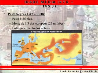 ID A D E M É D IA ( 4 7 6 –
                       14 5 3 )

• Peste Negra (1347 – 1350):
   – Peste bubônica.
   – Morte de 1/3 dos europeus (25 milhões).
   – Enfraquecimento dos nobres.




                                       P r o f . J o s é A u g u s t o F io r in
 