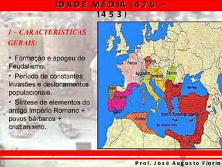ID A D E M É D IA ( 4 7 6 –
                       14 5 3 )

1 – CARACTERÍSTICAS
GERAIS:
• Formação e apogeu do
Feudalismo.
• Período de constantes
invasões e deslocamentos
populacionais.
• Síntese de elementos do
antigo Império Romano +
povos bárbaros +
cristianismo.




                                 P r o f . J o s é A u g u s t o F io r in
 