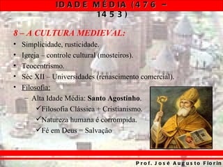 ID A D E M É D IA ( 4 7 6 –
                       14 5 3 )

8 – A CULTURA MEDIEVAL:
•   Simplicidade, rusticidade.
•   Igreja – controle cultural (mosteiros).
•   Teocentrismo.
•   Séc XII – Universidades (renascimento comercial).
•   Filosofia:
     – Alta Idade Média: Santo Agostinho.
         Filosofia Clássica + Cristianismo.
         Natureza humana é corrompida.
         Fé em Deus = Salvação



                                        P r o f . J o s é A u g u s t o F io r in
 