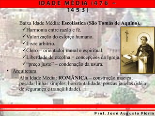 ID A D E M É D IA ( 4 7 6 –
                        14 5 3 )

   – Baixa Idade Média: Escolástica (São Tomás de Aquino).
      Harmonia entre razão e fé.
      Valorização do esforço humano.
      Livre arbítrio.
      Clero = orientador moral e espiritual.
      Liberdade de escolha = concepções da Igreja.
      “preço justo” – condenação da usura.
• Arquitetura
   – Alta Idade Média: ROMÂNICA – construção maciça,
     pesada, linhas simples, horizontalidade, poucas janelas (idéia
     de segurança e tranqüilidade).



                                          P r o f . J o s é A u g u s t o F io r in
 
