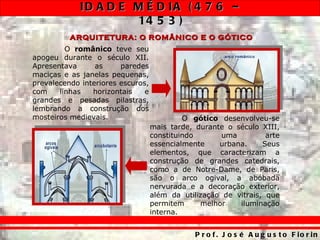 ID A D E M É D IA ( 4 7 6 –
                      14 5 3 )
          ARQUITETURA: O ROMÂNICO E O GÓTICO
         O românico teve seu
apogeu durante o século XII.
Apresentava      as     paredes
maciças e as janelas pequenas,
prevalecendo interiores escuros,
com    linhas   horizontais    e
grandes e pesadas pilastras,
lembrando a construção dos
mosteiros medievais.                        O gótico desenvolveu-se
                                   mais tarde, durante o século XIII,
                                   constituindo       uma         arte
                                   essencialmente    urbana.     Seus
                                   elementos, que caracterizam a
                                   construção de grandes catedrais,
                                   como a de Notre-Dame, de Paris,
                                   são o arco ogival, a abóbada
                                   nervurada e a decoração exterior,
                                   além da utilização de vitrais, que
                                   permitem     melhor    iluminação
                                   interna.


                                               P r o f . J o s é A u g u s t o F io r in
 