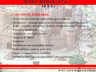 ID A D E M É D IA ( 4 7 6 –
                     14 5 3 )

2 – OS POVOS BÁRBAROS:
• Povos fora das fronteiras (sem cultura greco-romana).
• Germânicos – principal grupo (suevos, lombardos, teutônicos, francos,
  godos, visigodos, ostrogodos, vândalos, burgúndios, anglos, saxões...).
• Economia agropastoril.
• Ausência de comércio e moeda.
• Ausência de escrita.
• Politeístas.
• Inicialmente sem propriedade privada.
• Poder político = casta de guerreiros.
• Direito Consuetudinário (tradição).
• COMITATUS (laços de dependência entre guerreiros).




                                            P r o f . J o s é A u g u s t o F io r in
 