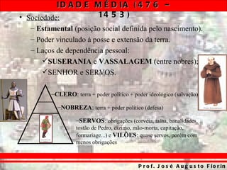 ID A D E M É D IA ( 4 7 6 –
• Sociedade:        14 5 3 )
  – Estamental (posição social definida pelo nascimento).
  – Poder vinculado à posse e extensão da terra.
  – Laços de dependência pessoal:
     SUSERANIA e VASSALAGEM (entre nobres);
     SENHOR e SERVOS.

        –CLERO: terra + poder político + poder ideológico (salvação)

          –NOBREZA: terra + poder político (defesa)

                  –SERVOS: obrigações (corvéia, talha, banalidades,
                  tostão de Pedro, dízimo, mão-morta, capitação,
                  formariage...) e VILÕES: quase servos, porém com
                  menos obrigações



                                           P r o f . J o s é A u g u s t o F io r in
 