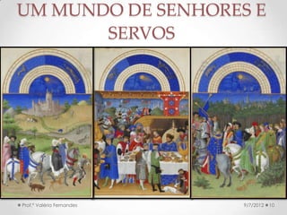 • O suserano tinha o dever de apoiar e proteger os seus
vassalos → o senhor deveria proteger os servos.
• O vassalo → prestava serviço militar, participar da corte
de justiça do suserano, confirmar seu juramento de
fidelidade, hospedar o suserano, presentear o suserano
e sua família, pagar o resgate do suserano.
• O servo pagava a corvéia, a talha, as
banalidades, entregava o dízimo à Igreja, hospedava o
senhor → outras obrigações que variavam de região
para região.
• Trair o senhor era felonia → a excomunhão poderia ser
a pena imposta pela Igreja → isso dissolvia os laços
feudais → o suserano podia ser inclusive morto.9/24/2013Prof.ª Valéria Fernandes 10
FEUDALISMO:
CARACTERÍSTICAS GERAIS
 