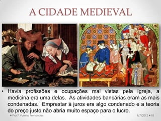A CIDADE MEDIEVAL
• Ainda assim, as
atividades bancárias e
comerciais prosperavam.
• Os italianos foram
grandes banqueiros.
• O Purgatório, a partir do
século XII, ajudou a
aliviar suas culpas.
• Profissões condenadas
aos cristãos, muitas
vezes eram feitas pelos
judeus, isso aumentava o
preconceito contra eles.
9/24/2013Prof.ª Valéria Fernandes 18
• A partir das Cruzadas, a
perseguição aos judeus se
intensificou, com a Crise do
Século XIV, ela se tornou mais
aguda.
 