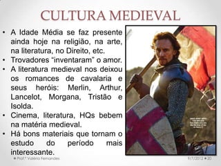 SÉCULO XIII: UNIVERSIDADE
MEDIEVAL
• Século XII: escolas das catedrais.
• Primeiras Universidades →
Bolonha (Direito) e Paris
(Teologia).
• Era uma corporação de ofício.
• Latim → começava com artes
(trivium: gramática, retórica e
lógica; e quadrivium:
música, aritmética, geometria e
astronomia) →
depois, Teologia, Direito ou
Medicina.
• A Igreja precisava autorizar o 9/24/2013Prof.ª Valéria Fernandes 20
• Durante a Alta Idade
Média, boa parte das
escolas estava nos
mosteiros → A cidade
alterou a situação.
 