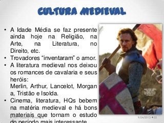 CULTURA MEDIEVAL
• A Idade Média se faz presente
ainda hoje na Religião, na
Arte, na Literatura, no
Direito, etc.
• Trovadores “inventaram” o amor.
• A literatura medieval nos deixou
os romances de cavalaria e seus
heróis:
Merlin, Arthur, Lancelot, Morgan
a, Tristão e Isolda.
• Cinema, literatura, HQs bebem
na matéria medieval e há bons
materiais que tornam o estudo 9/24/2013Prof.ª Valéria Fernandes 22
 