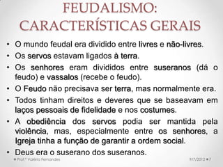 A SOCIEDADE DAS TRÊS
ORDENS
• Adalbéron de Laon (947-
1030 → “sociedade das três
ordens” → os que oram
(oratores), os que guerreiam
(bellatores) e os que
trabalham (laboratores).
• Desconsiderava o comércio
e a presença da burguesia.
• O mundo do autor era rural
e estático → os feudos
tinham que ser auto-
suficientes.
9/24/2013Prof.ª Valéria Fernandes 7
 