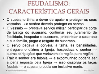 • O mundo feudal era dividido entre livres e não-livres.
• Os servos estavam ligados à terra.
• Os senhores → divididos entre suseranos (dá o feudo)
e vassalos (recebe o feudo).
• O Feudo não precisava ser terra → normalmente era.
• Todos tinham direitos e deveres baseados em laços
pessoais de fidelidade e nos costumes.
• A obediência dos servos podia ser mantida pela
violência, mas, especialmente entre os senhores, a
Igreja tinha a função de garantir a ordem social.
• Deus era o suserano dos suseranos.
9/24/2013Prof.ª Valéria Fernandes 9
FEUDALISMO:
CARACTERÍSTICAS GERAIS
 