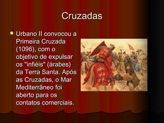 Cruzadas
 Urbano II convocou a

Primeira Cruzada
(1096), com o
objetivo de expulsar
os "infiéis" (árabes)
da Terra Santa. Após
as Cruzadas, o Mar
Mediterrâneo foi
aberto para os
contatos comerciais.

 