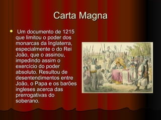 Carta Magna


Um documento de 1215
que limitou o poder dos
monarcas da Inglaterra,
especialmente o do Rei
João, que o assinou,
impedindo assim o
exercício do poder
absoluto. Resultou de
desentendimentos entre
João, o Papa e os barões
ingleses acerca das
prerrogativas do
soberano.

 