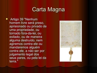 Carta Magna


Artigo 39 "Nenhum
homem livre será preso,
aprisionado ou privado de
uma propriedade, ou
tornado fora-da-lei, ou
exilado, ou de maneira
alguma destruído, nem
agiremos contra ele ou
mandaremos alguém
contra ele, a não ser por
julgamento legal dos
seus pares, ou pela lei da
terra."

 