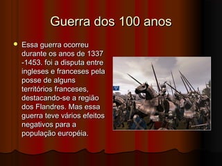 Guerra dos 100 anos


Essa guerra ocorreu
durante os anos de 1337
-1453. foi a disputa entre
ingleses e franceses pela
posse de alguns
territórios franceses,
destacando-se a região
dos Flandres. Mas essa
guerra teve vários efeitos
negativos para a
população européia.

 