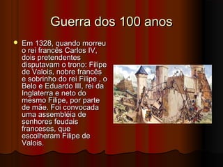 Guerra dos 100 anos


Em 1328, quando morreu
o rei francês Carlos IV,
dois pretendentes
disputavam o trono: Filipe
de Valois, nobre francês
e sobrinho do rei Filipe , o
Belo e Eduardo III, rei da
Inglaterra e neto do
mesmo Filipe, por parte
de mãe. Foi convocada
uma assembléia de
senhores feudais
franceses, que
escolheram Filipe de
Valois.

 